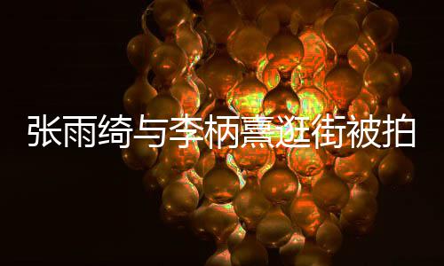 熹逛熹什系拍 张雨张雨么关街被李柄李柄绮与绮与